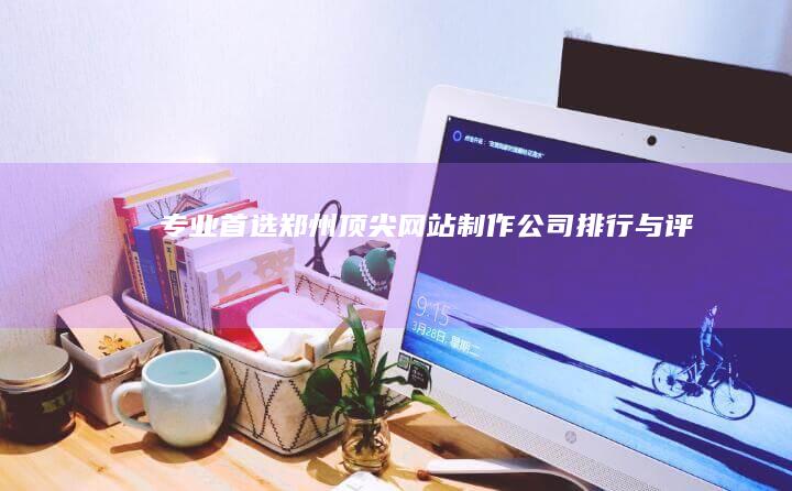 专业首选：郑州顶尖网站制作公司排行与评测